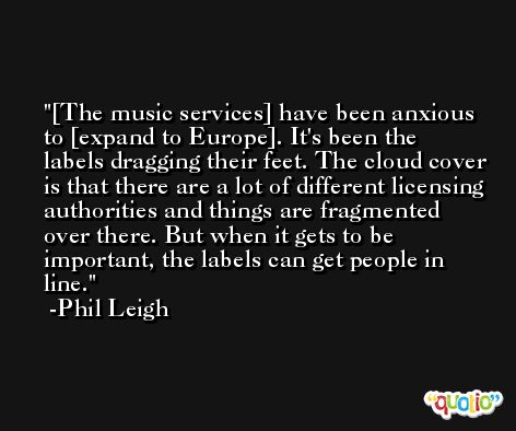 [The music services] have been anxious to [expand to Europe]. It's been the labels dragging their feet. The cloud cover is that there are a lot of different licensing authorities and things are fragmented over there. But when it gets to be important, the labels can get people in line. -Phil Leigh