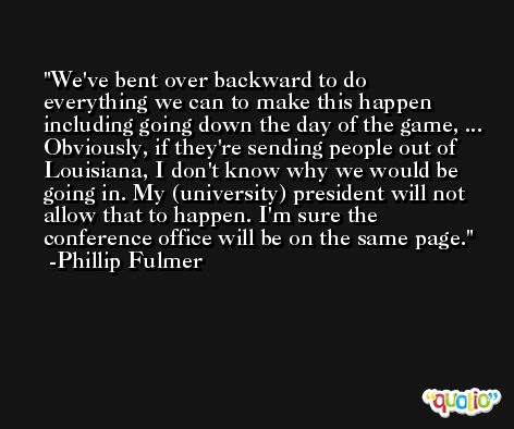 We've bent over backward to do everything we can to make this happen including going down the day of the game, ... Obviously, if they're sending people out of Louisiana, I don't know why we would be going in. My (university) president will not allow that to happen. I'm sure the conference office will be on the same page. -Phillip Fulmer