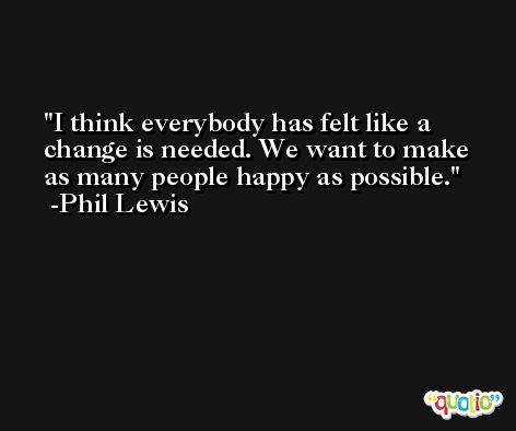 I think everybody has felt like a change is needed. We want to make as many people happy as possible. -Phil Lewis
