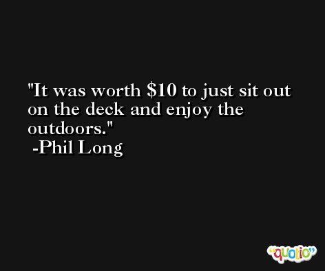 It was worth $10 to just sit out on the deck and enjoy the outdoors. -Phil Long
