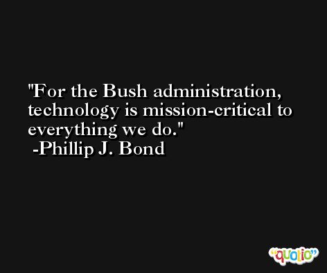For the Bush administration, technology is mission-critical to everything we do. -Phillip J. Bond