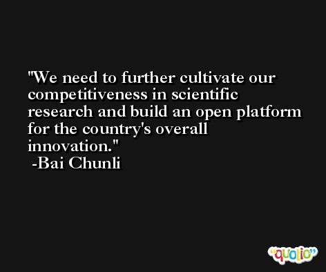 We need to further cultivate our competitiveness in scientific research and build an open platform for the country's overall innovation. -Bai Chunli