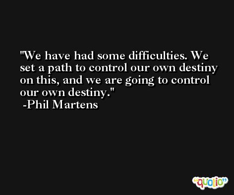We have had some difficulties. We set a path to control our own destiny on this, and we are going to control our own destiny. -Phil Martens