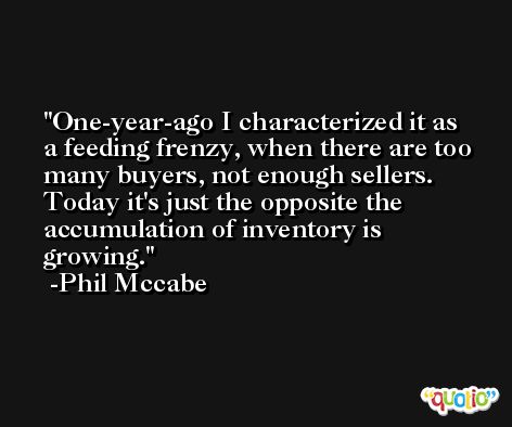 One-year-ago I characterized it as a feeding frenzy, when there are too many buyers, not enough sellers. Today it's just the opposite the accumulation of inventory is growing. -Phil Mccabe