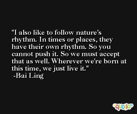 I also like to follow nature's rhythm. In times or places, they have their own rhythm. So you cannot push it. So we must accept that as well. Wherever we're born at this time, we just live it. -Bai Ling