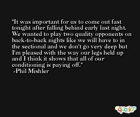 It was important for us to come out fast tonight after falling behind early last night. We wanted to play two quality opponents on back-to-back nights like we will have to in the sectional and we don't go very deep but I'm pleased with the way our legs held up and I think it shows that all of our conditioning is paying off. -Phil Mishler