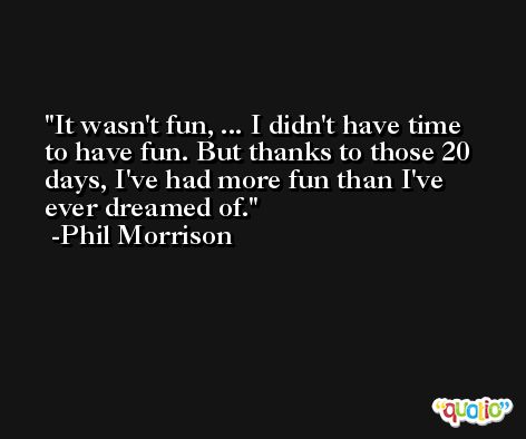 It wasn't fun, ... I didn't have time to have fun. But thanks to those 20 days, I've had more fun than I've ever dreamed of. -Phil Morrison