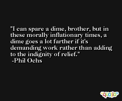 I can spare a dime, brother, but in these morally inflationary times, a dime goes a lot farther if it's demanding work rather than adding to the indignity of relief. -Phil Ochs