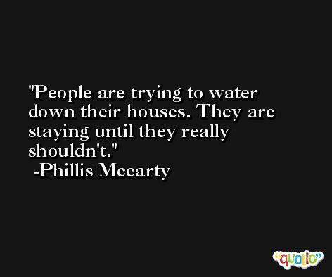 People are trying to water down their houses. They are staying until they really shouldn't. -Phillis Mccarty