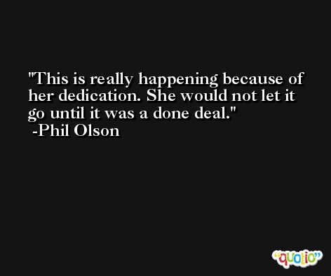 This is really happening because of her dedication. She would not let it go until it was a done deal. -Phil Olson