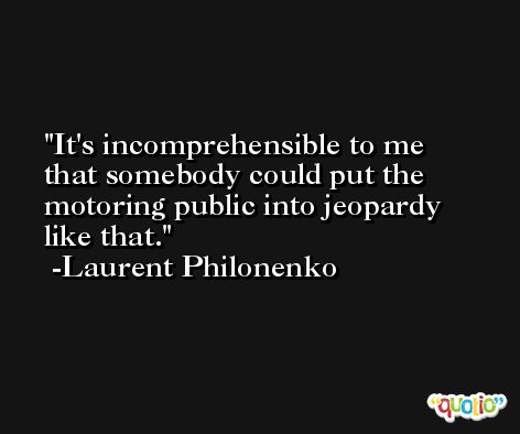 It's incomprehensible to me that somebody could put the motoring public into jeopardy like that. -Laurent Philonenko