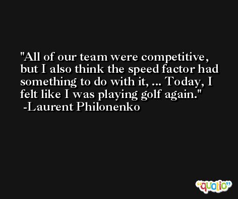 All of our team were competitive, but I also think the speed factor had something to do with it, ... Today, I felt like I was playing golf again. -Laurent Philonenko