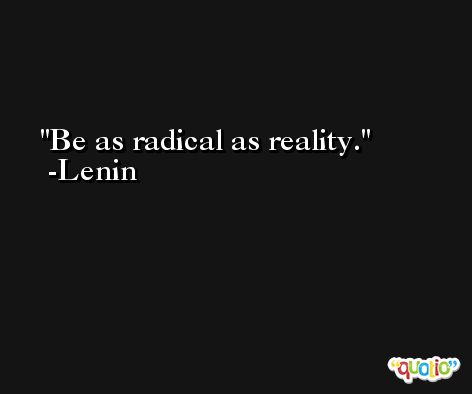 Be as radical as reality. -Lenin