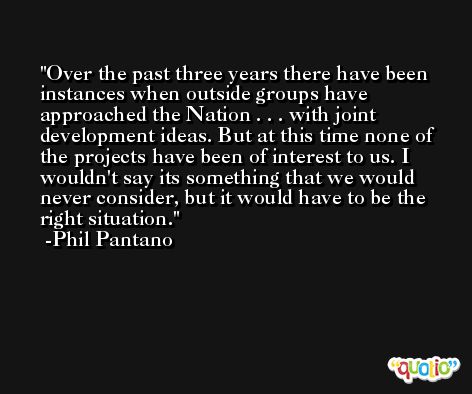 Over the past three years there have been instances when outside groups have approached the Nation . . . with joint development ideas. But at this time none of the projects have been of interest to us. I wouldn't say its something that we would never consider, but it would have to be the right situation. -Phil Pantano
