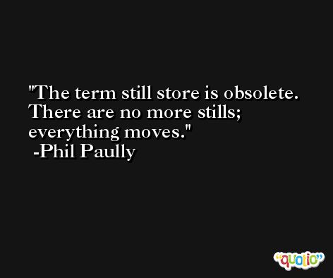 The term still store is obsolete. There are no more stills; everything moves. -Phil Paully