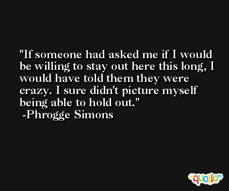 If someone had asked me if I would be willing to stay out here this long, I would have told them they were crazy. I sure didn't picture myself being able to hold out. -Phrogge Simons