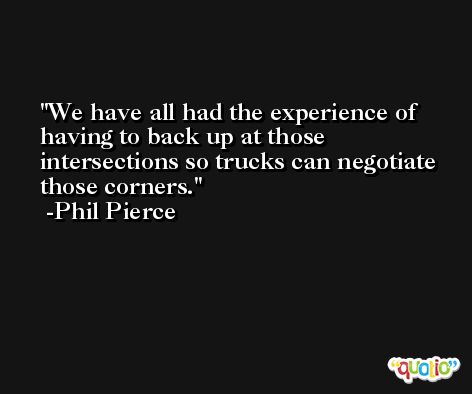 We have all had the experience of having to back up at those intersections so trucks can negotiate those corners. -Phil Pierce