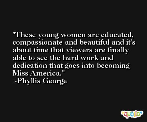 These young women are educated, compassionate and beautiful and it's about time that viewers are finally able to see the hard work and dedication that goes into becoming Miss America. -Phyllis George