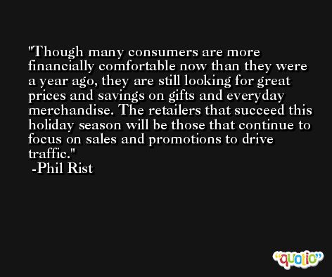 Though many consumers are more financially comfortable now than they were a year ago, they are still looking for great prices and savings on gifts and everyday merchandise. The retailers that succeed this holiday season will be those that continue to focus on sales and promotions to drive traffic. -Phil Rist