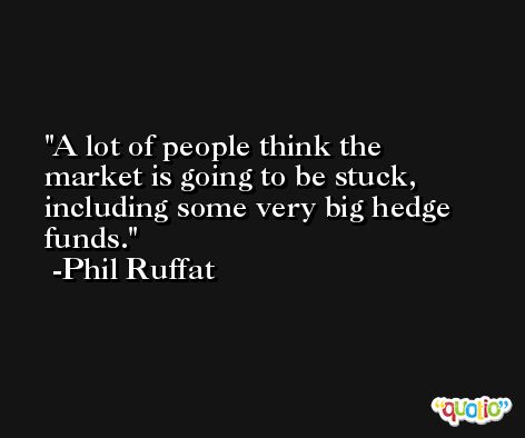 A lot of people think the market is going to be stuck, including some very big hedge funds. -Phil Ruffat