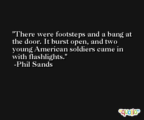 There were footsteps and a bang at the door. It burst open, and two young American soldiers came in with flashlights. -Phil Sands
