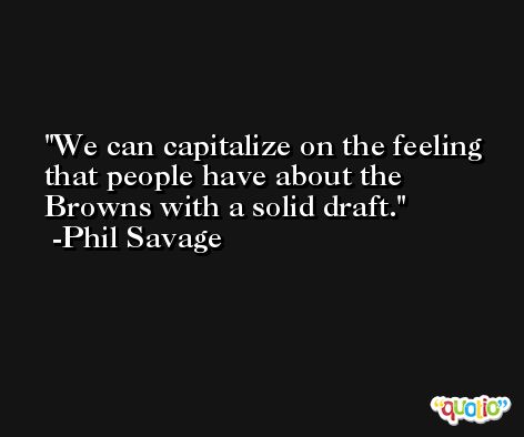 We can capitalize on the feeling that people have about the Browns with a solid draft. -Phil Savage