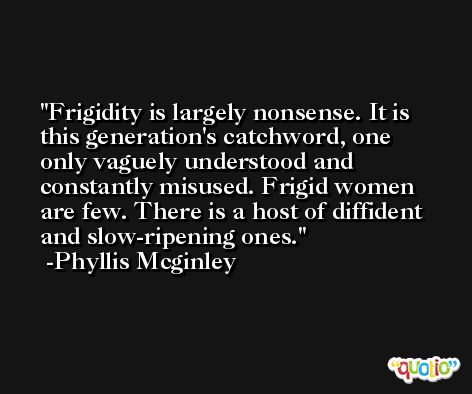 Frigidity is largely nonsense. It is this generation's catchword, one only vaguely understood and constantly misused. Frigid women are few. There is a host of diffident and slow-ripening ones. -Phyllis Mcginley