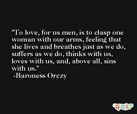 To love, for us men, is to clasp one woman with our arms, feeling that she lives and breathes just as we do, suffers as we do, thinks with us, loves with us, and, above all, sins with us. -Baroness Orczy