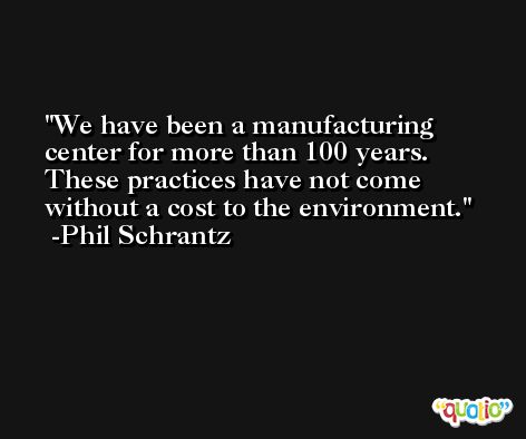 We have been a manufacturing center for more than 100 years. These practices have not come without a cost to the environment. -Phil Schrantz