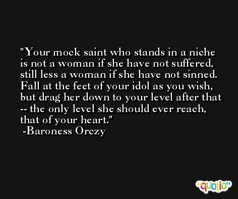 Your mock saint who stands in a niche is not a woman if she have not suffered, still less a woman if she have not sinned. Fall at the feet of your idol as you wish, but drag her down to your level after that -- the only level she should ever reach, that of your heart. -Baroness Orczy