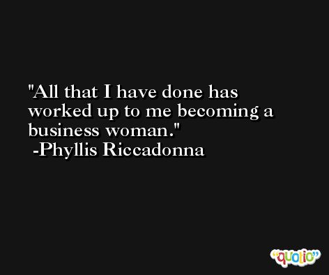 All that I have done has worked up to me becoming a business woman. -Phyllis Riccadonna