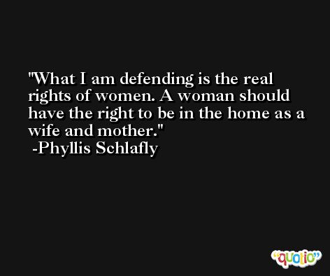 What I am defending is the real rights of women. A woman should have the right to be in the home as a wife and mother. -Phyllis Schlafly