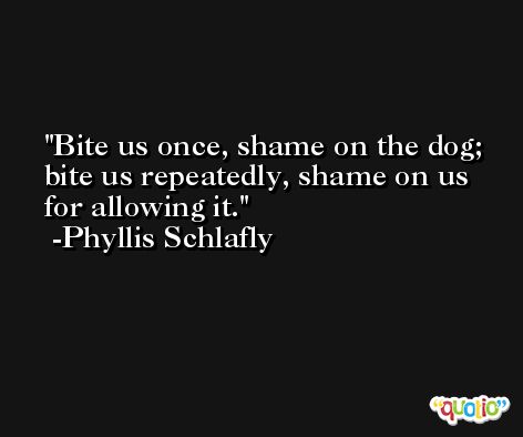 Bite us once, shame on the dog; bite us repeatedly, shame on us for allowing it. -Phyllis Schlafly