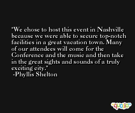 We chose to host this event in Nashville because we were able to secure top-notch facilities in a great vacation town. Many of our attendees will come for the Conference and the music and then take in the great sights and sounds of a truly exciting city. -Phyllis Shelton