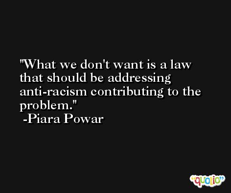 What we don't want is a law that should be addressing anti-racism contributing to the problem. -Piara Powar
