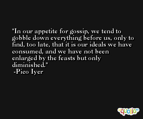 In our appetite for gossip, we tend to gobble down everything before us, only to find, too late, that it is our ideals we have consumed, and we have not been enlarged by the feasts but only diminished. -Pico Iyer