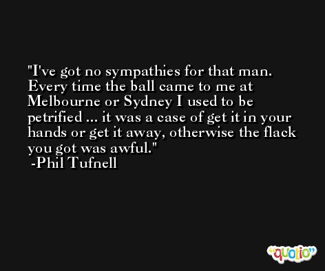 I've got no sympathies for that man. Every time the ball came to me at Melbourne or Sydney I used to be petrified ... it was a case of get it in your hands or get it away, otherwise the flack you got was awful. -Phil Tufnell