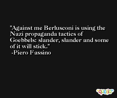 Against me Berlusconi is using the Nazi propaganda tactics of Goebbels: slander, slander and some of it will stick. -Piero Fassino