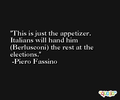 This is just the appetizer. Italians will hand him (Berlusconi) the rest at the elections. -Piero Fassino