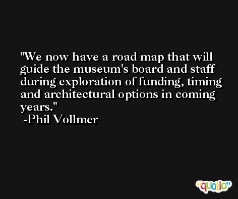 We now have a road map that will guide the museum's board and staff during exploration of funding, timing and architectural options in coming years. -Phil Vollmer