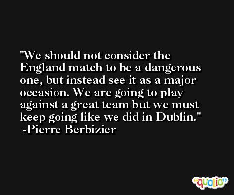 We should not consider the England match to be a dangerous one, but instead see it as a major occasion. We are going to play against a great team but we must keep going like we did in Dublin. -Pierre Berbizier