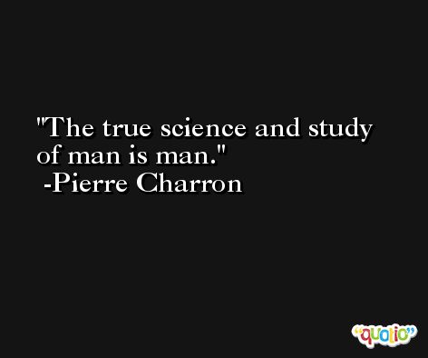The true science and study of man is man. -Pierre Charron