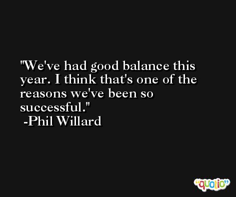 We've had good balance this year. I think that's one of the reasons we've been so successful. -Phil Willard