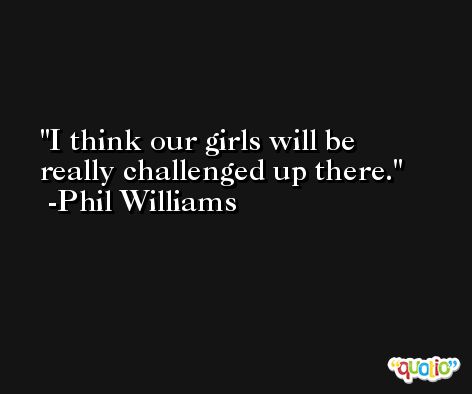 I think our girls will be really challenged up there. -Phil Williams