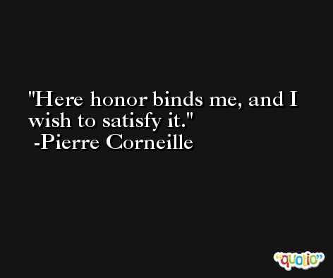 Here honor binds me, and I wish to satisfy it. -Pierre Corneille