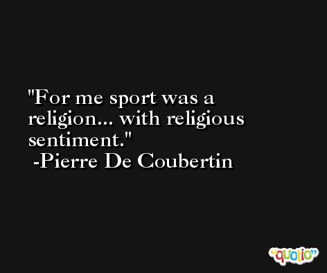For me sport was a religion... with religious sentiment. -Pierre De Coubertin