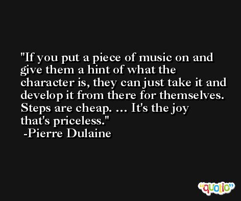 If you put a piece of music on and give them a hint of what the character is, they can just take it and develop it from there for themselves. Steps are cheap. … It's the joy that's priceless. -Pierre Dulaine