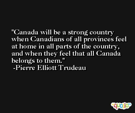 Canada will be a strong country when Canadians of all provinces feel at home in all parts of the country, and when they feel that all Canada belongs to them. -Pierre Elliott Trudeau