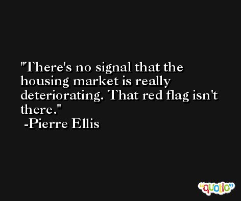 There's no signal that the housing market is really deteriorating. That red flag isn't there. -Pierre Ellis