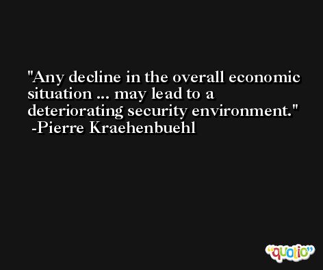 Any decline in the overall economic situation ... may lead to a deteriorating security environment. -Pierre Kraehenbuehl